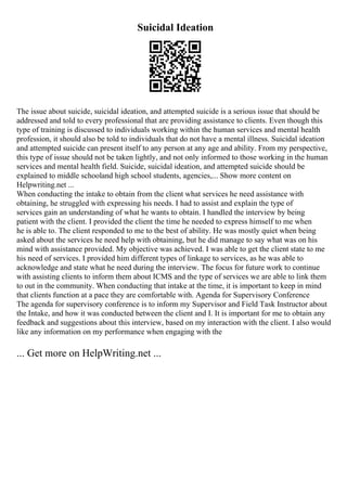 Suicidal Ideation
The issue about suicide, suicidal ideation, and attempted suicide is a serious issue that should be
addressed and told to every professional that are providing assistance to clients. Even though this
type of training is discussed to individuals working within the human services and mental health
profession, it should also be told to individuals that do not have a mental illness. Suicidal ideation
and attempted suicide can present itself to any person at any age and ability. From my perspective,
this type of issue should not be taken lightly, and not only informed to those working in the human
services and mental health field. Suicide, suicidal ideation, and attempted suicide should be
explained to middle schooland high school students, agencies,... Show more content on
Helpwriting.net ...
When conducting the intake to obtain from the client what services he need assistance with
obtaining, he struggled with expressing his needs. I had to assist and explain the type of
services gain an understanding of what he wants to obtain. I handled the interview by being
patient with the client. I provided the client the time he needed to express himself to me when
he is able to. The client responded to me to the best of ability. He was mostly quiet when being
asked about the services he need help with obtaining, but he did manage to say what was on his
mind with assistance provided. My objective was achieved. I was able to get the client state to me
his need of services. I provided him different types of linkage to services, as he was able to
acknowledge and state what he need during the interview. The focus for future work to continue
with assisting clients to inform them about ICMS and the type of services we are able to link them
to out in the community. When conducting that intake at the time, it is important to keep in mind
that clients function at a pace they are comfortable with. Agenda for Supervisory Conference
The agenda for supervisory conference is to inform my Supervisor and Field Task Instructor about
the Intake, and how it was conducted between the client and I. It is important for me to obtain any
feedback and suggestions about this interview, based on my interaction with the client. I also would
like any information on my performance when engaging with the
... Get more on HelpWriting.net ...
 