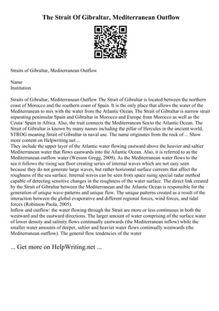 The Strait Of Gibraltar, Mediterranean Outflow
Straits of Gibraltar, Mediterranean Outflow
Name
Institution
Straits of Gibraltar, Mediterranean Outflow The Strait of Gibraltar is located between the northern
coast of Morocco and the southern coast of Spain. It is the only place that allows the water of the
Mediterranean to mix with the water from the Atlantic Ocean. The Strait of Gibraltar is narrow strait
separating peninsular Spain and Gibraltar in Morocco and Europe from Morocco as well as the
Ceuta/ Spain in Africa. Also, the trait connects the Mediterranean Seato the Atlantic Ocean. The
Strait of Gibraltar is known by many names including the pillar of Hercules in the ancient world,
STROG meaning Strait of Gibraltar in naval use. The name originates from the rock of ... Show
more content on Helpwriting.net ...
They include the upper layer of the Atlantic water flowing eastward above the heavier and saltier
Mediterranean water that flows eastwards into the Atlantic Ocean. Also, it is referred to as the
Mediterranean outflow water (Wesson Gregg, 2009). As the Mediterranean water flows to the
sea it follows the rising sea floor creating series of internal waves which are not easy seen
because they do not generate large waves, but rather horizontal surface currents that affect the
roughness of the sea surface. Internal waves can be seen from space suing special radar method
capable of detecting sensitive changes in the roughness of the water surface. The direct link created
by the Strait of Gibraltar between the Mediterranean and the Atlantic Ocean is responsible for the
generation of unique wave patterns and unique flow. The unique patterns created as a result of the
interaction between the global evaporative and different regional forces, wind forces, and tidal
forces (Robinson Paola, 2005).
Inflow and outflow: the water flowing through the Strait are more or less continuous in both the
westward and the eastward directions. The larger amount of water comprising of the surface water
of lower density and salinity flows continually eastwards (the Mediterranean inflow) while the
smaller water amounts of deeper, saltier and heavier water flows continually westwards (the
Mediterranean outflow). The general flow tendencies of the water
... Get more on HelpWriting.net ...
 