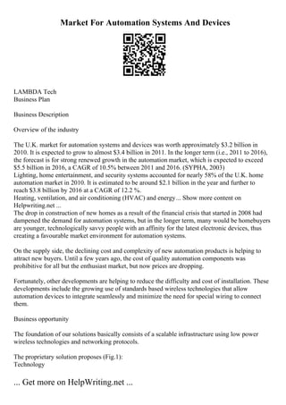 Market For Automation Systems And Devices
LAMBDA Tech
Business Plan
Business Description
Overview of the industry
The U.K. market for automation systems and devices was worth approximately $3.2 billion in
2010. It is expected to grow to almost $3.4 billion in 2011. In the longer term (i.e., 2011 to 2016),
the forecast is for strong renewed growth in the automation market, which is expected to exceed
$5.5 billion in 2016, a CAGR of 10.5% between 2011 and 2016. (SYPHA, 2003)
Lighting, home entertainment, and security systems accounted for nearly 58% of the U.K. home
automation market in 2010. It is estimated to be around $2.1 billion in the year and further to
reach $3.8 billion by 2016 at a CAGR of 12.2 %.
Heating, ventilation, and air conditioning (HVAC) and energy... Show more content on
Helpwriting.net ...
The drop in construction of new homes as a result of the financial crisis that started in 2008 had
dampened the demand for automation systems, but in the longer term, many would be homebuyers
are younger, technologically savvy people with an affinity for the latest electronic devices, thus
creating a favourable market environment for automation systems.
On the supply side, the declining cost and complexity of new automation products is helping to
attract new buyers. Until a few years ago, the cost of quality automation components was
prohibitive for all but the enthusiast market, but now prices are dropping.
Fortunately, other developments are helping to reduce the difficulty and cost of installation. These
developments include the growing use of standards based wireless technologies that allow
automation devices to integrate seamlessly and minimize the need for special wiring to connect
them.
Business opportunity
The foundation of our solutions basically consists of a scalable infrastructure using low power
wireless technologies and networking protocols.
The proprietary solution proposes (Fig.1):
Technology
... Get more on HelpWriting.net ...
 