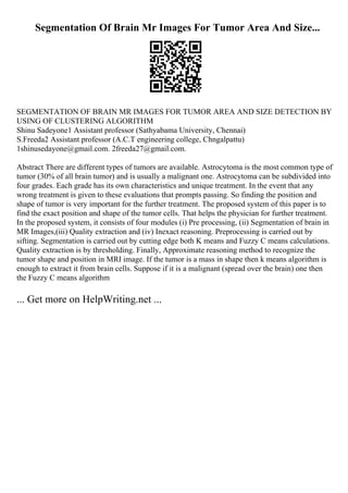 Segmentation Of Brain Mr Images For Tumor Area And Size...
SEGMENTATION OF BRAIN MR IMAGES FOR TUMOR AREA AND SIZE DETECTION BY
USING OF CLUSTERING ALGORITHM
Shinu Sadeyone1 Assistant professor (Sathyabama University, Chennai)
S.Freeda2 Assistant professor (A.C.T engineering college, Chngalpattu)
1shinusedayone@gmail.com. 2freeda27@gmail.com.
Abstract There are different types of tumors are available. Astrocytoma is the most common type of
tumor (30% of all brain tumor) and is usually a malignant one. Astrocytoma can be subdivided into
four grades. Each grade has its own characteristics and unique treatment. In the event that any
wrong treatment is given to these evaluations that prompts passing. So finding the position and
shape of tumor is very important for the further treatment. The proposed system of this paper is to
find the exact position and shape of the tumor cells. That helps the physician for further treatment.
In the proposed system, it consists of four modules (i) Pre processing, (ii) Segmentation of brain in
MR Images,(iii) Quality extraction and (iv) Inexact reasoning. Preprocessing is carried out by
sifting. Segmentation is carried out by cutting edge both K means and Fuzzy C means calculations.
Quality extraction is by thresholding. Finally, Approximate reasoning method to recognize the
tumor shape and position in MRI image. If the tumor is a mass in shape then k means algorithm is
enough to extract it from brain cells. Suppose if it is a malignant (spread over the brain) one then
the Fuzzy C means algorithm
... Get more on HelpWriting.net ...
 