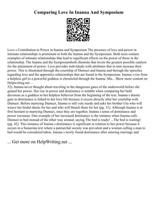 Comparing Love In Inanna And Symposium
Love s Contribution to Power in Inanna and Symposium The presence of love and power in
intimate relationships is prominent in both the Inanna and the Symposium. Both texts contain
examples of intimate relationships that lead to significant effects on the power of those in the
relationship. The Inanna and the Symposiumboth illustrate that loveis the greatest possible catalyst
for the attainment of power. Love provides individuals with attributes that in turn increase their
power. This is illustrated through the courtship of Dumuzi and Inanna and through the speeches
regarding love and the apprentice relationships that are found in the Symposium. Inanna s rise from
a helpless girl to a powerful goddess is chronicled through the Inanna. She... Show more content on
Helpwriting.net ...
52). Inanna never thought about traveling to the dangerous gates of the underworld before she
gained her power. Her rise in power and dominance is notable when comparing her bold
decisions as a goddess to her helpless behavior from the beginning of the text. Inanna s drastic
gain in dominance is linked to her love life because it occurs directly after her courtship with
Dumuzi. Before marrying Dumuzi, Inanna is still very needy and asks her brother Utu who will
weave her bridal sheets for her and who will bleach them for her (pg. 31). Although Inanna is at
first hesitant to marrying Dumuzi, once they are together, Inanna s sense of dominance and
power increases. One example of her increased dominance is the instance when Inanna calls
Dumuzi to bed instead of the other way around, saying The bed is ready! ...The bed is waiting!
(pg. 42). This instance of Inanna s dominance is significant in relation to her power because it
occurs in a Sumerian text where a patriarchal society was prevalent and a woman calling a man to
bed would be considered taboo. Inanna s newly found dominance after entering marriage and
... Get more on HelpWriting.net ...
 