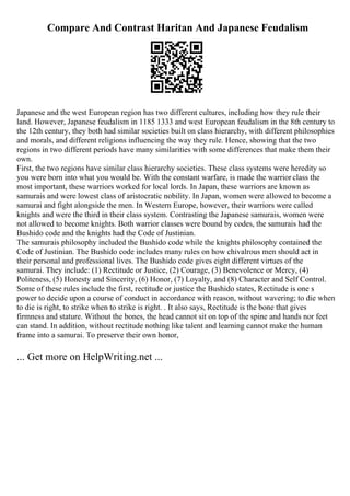 Compare And Contrast Haritan And Japanese Feudalism
Japanese and the west European region has two different cultures, including how they rule their
land. However, Japanese feudalism in 1185 1333 and west European feudalism in the 8th century to
the 12th century, they both had similar societies built on class hierarchy, with different philosophies
and morals, and different religions influencing the way they rule. Hence, showing that the two
regions in two different periods have many similarities with some differences that make them their
own.
First, the two regions have similar class hierarchy societies. These class systems were heredity so
you were born into what you would be. With the constant warfare, is made the warrior class the
most important, these warriors worked for local lords. In Japan, these warriors are known as
samurais and were lowest class of aristocratic nobility. In Japan, women were allowed to become a
samurai and fight alongside the men. In Western Europe, however, their warriors were called
knights and were the third in their class system. Contrasting the Japanese samurais, women were
not allowed to become knights. Both warrior classes were bound by codes, the samurais had the
Bushido code and the knights had the Code of Justinian.
The samurais philosophy included the Bushido code while the knights philosophy contained the
Code of Justinian. The Bushido code includes many rules on how chivalrous men should act in
their personal and professional lives. The Bushido code gives eight different virtues of the
samurai. They include: (1) Rectitude or Justice, (2) Courage, (3) Benevolence or Mercy, (4)
Politeness, (5) Honesty and Sincerity, (6) Honor, (7) Loyalty, and (8) Character and Self Control.
Some of these rules include the first, rectitude or justice the Bushido states, Rectitude is one s
power to decide upon a course of conduct in accordance with reason, without wavering; to die when
to die is right, to strike when to strike is right. . It also says, Rectitude is the bone that gives
firmness and stature. Without the bones, the head cannot sit on top of the spine and hands nor feet
can stand. In addition, without rectitude nothing like talent and learning cannot make the human
frame into a samurai. To preserve their own honor,
... Get more on HelpWriting.net ...
 