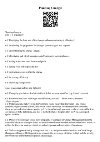 Planning Changes
Planning changes:
Why is it important?
в–Є Identifying the final aim of the change and communicating it effectively
в–Є monitoring the progress of the changes (sponsor/agent and targets)
в–Є understanding the change (targets)
в–Є identifying lack of infrastructures/staff/training to support changes
в–Є setting achievable time frames and goals
в–Є setting roles and responsibilities
в–Є motivating people within the change
в–Є increasing efficiency
в–Є increasing transparency
Issues to consider: culture and behavior
в–Є Change begins before final aim is identified or sponsor identified (e.g. lost of contract)
в–Є Emotional reactions to changes are difficult to plan and ... Show more content on
Helpwriting.net ...
в–Є Understand and believe what the Company wants ensure that there aren t any wrong
corporate, organizational culture, mission or vision objectives. The first question should be:
where we are and where do we want to go? On the other hand, you need really to trust and believe
in what you will be defending, and this is the first filter of the plan. (buy in) You cannot push
against the flow .
в–Є Decide which strategy to use there are plenty of strategies in Change Management from the
normative/educative strategies based on mutual commitment based on values and cultural norms, as
well as the Coercive strategies based on authority power and imposition of sanctions .
в–Є To have support from top management this is a vital point and the bottleneck of the Change
Management Process. If this point is not covered, the percentage of failure is high and the activity
can become as unprofitable assignation of resources.
 