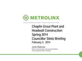 Chaplin Grout Plant and
Headwall Construction
Spring 2014
Councillor Stintz Briefing
February 3, 2014
Jamie Robinson

Director, Communications and Community Relations
Toronto Expansion Projects, Metrolinx

1

 