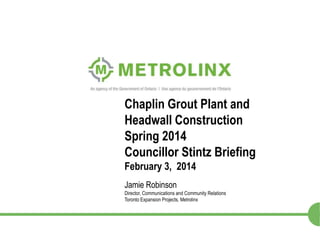 Chaplin Grout Plant and
Headwall Construction
Spring 2014
Councillor Stintz Briefing
February 3, 2014
Jamie Robinson
Director, Communications and Community Relations
Toronto Expansion Projects, Metrolinx

1

 