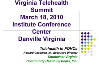 Virginia Telehealth
       Summit
   March 18, 2010
Institute Conference
        Center
  Danville Virginia
              Telehealth in FQHCs
   Howard Chapman, Jr., Executive Director
                Southwest Virginia
     Community Health Systems, Inc.
 
