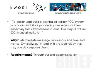 BRIEF
• ``To design and build a distributed ledger POC system
to process and store proprietary messages for inter-
subsidiary forex transactions internal to a major Fortune
500 ﬁnancial institution’’
• Why? Intermediate message processors add time and
money. Cynically: get in bed with the technology that
may one day supplant them.
• Requirements? Throughput and decentralisation.
www.kwori.co.uk www.kingsoftheblock.com
 