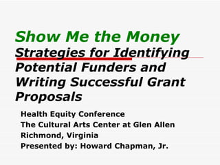 Show Me the Money Strategies for Identifying Potential Funders and Writing Successful Grant Proposals Health Equity Conference The Cultural Arts Center at Glen Allen Richmond, Virginia Presented by: Howard Chapman, Jr. 
