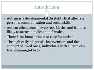 IntroductionAutism is a developmental disability that affects a person’s communication and social skills.Autism affects one in every 100 births, and is more likely to occur in males than females.There is no known cause or cure for autism.Through early diagnosis, intervention, and the support of loved ones, individuals with autism can lead meaningful lives.