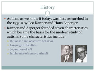 HistoryAutism, as we know it today, was first researched in the 1930’s by Leo Kanner and Hans Asperger.Kanner and Asperger founded seven characteristics which became the basis for the modern study of autism. Some characteristics include:Ritualistic and obsessive behaviorLanguage difficultiesSeparation of selfIntolerance of sensory stimuli