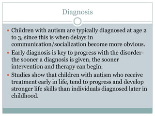 DiagnosisChildren with autism are typically diagnosed at age 2 to 3, since this is when delays in communication/socialization become more obvious.Early diagnosis is key to progress with the disorder-the sooner a diagnosis is given, the sooner intervention and therapy can begin.Studies show that children with autism who receive treatment early in life, tend to progress and develop stronger life skills than individuals diagnosed later in childhood.