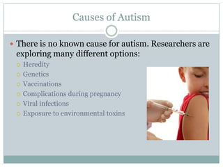 Causes of AutismThere is no known cause for autism. Researchers are exploring many different options:HeredityGeneticsVaccinationsComplications during pregnancyViral infections Exposure to environmental toxins