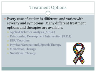 Treatment OptionsEvery case of autism is different, and varies with severity and symptoms. Many different treatment options and therapies are available.Applied Behavior Analysis (A.B.A.)Relationship Development Intervention (R.D.I)DIR/FloortimePhysical/Occupational/Speech TherapyMedication TherapyNutritional Therapy