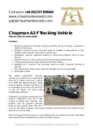 Call us on +44 (0)1727 838424
www.chapmanleonard.com
grip@chapmanleonard.com

Chapman A3 F Tracking Vehicle
PRODUCT SPECIFICATION SHEET
Features:
 Smooth & quiet 3.2 V6 petrol engine providing plenty of torque, capable of
0-60 in 6.5 seconds.
 Multiple cameras can be mounted safely in multiple configurations, on the
outside of the vehicle, front, side or at the rear.
 Adjustable camera operator seating in numerous positions, front or rear
facing.
 Exhaust fumes can be re-directed for rear facing tracking shots.
 Cable management keeps windows free from clutter.
 Supplied as a ‘ready to rig’ tracking vehicle or with Chapman UK rigs &
support
 Four wheel drive & low wheel base for stability and maneuverability.
 Matte Black finish.
The latest customised tracking
vehicle in our fleet is our customised
Audi A3 F. What does the F stand
for? FAST! This high-powered, highly
maneuverable camera tracking car
is as stealthy as it looks, but the A3 F
is not for show, it’s pact with
outstanding features.
Finished in a bespoke matte black to
reduce reflections, the A3 F size
makes it nimble and discrete. The
perfect tool for general tracking
shots or high speed work. The A3 F
can do the work of larger, less maneuverable vehicles where the height of the
vehicle can be an issue.
The A3 F is quick off the mark to, even fully loaded, but speed is not the only thing
that makes this an outstanding camera tracking vehicle.

Chapman UK, Unit 2, North Commercial Park, Napsbury Lane, St Albans, Herts, AL1 1XB

 
