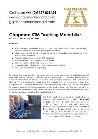 Call us on +44 (0)1727 838424
www.chapmanleonard.com
grip@chapmanleonard.com
Chapman UK, Unit 2, North Commercial Park, Napsbury Lane, St Albans, Herts, AL1 1XB
Chapman KTM Tracking Motorbike
PRODUCT SPECIFICATION SHEET
Features:
 Only Tracking Motorbike that can carry a seated operator (inc’ steadicam)
on the font or on the back (facing backwards).
 Custom designed aluminium space frame for mounting cameras & remote
heads front and rear
 World class motorcyclist as KTM operator
 Proven on productions all over the world
 530cc engine with hi-torque at low revs
 5 speed wide ratio gear box for smoother gear shifts
 On road and off road capability
To create the most exciting tracking shots, you need equipment & skilled personnel
that can deliver just that. Chapman UK’s customised KTM Tracking Motorbike has
ensured filmmakers continue to create unforgettable moments for such recent
films as: Fast & Furious 6, World War Z & Worlds End, to name but a few. The
Chapman KTM Tracking Motorbike is the only tracking vehicle of its kind, designed
to carry a seated camera operator, safely and securely on the front or on the
back. Its size and maneuverability open up a world of possibilities for tracking shots
in confined spaces and hard to reach locations.
The KTM Tracking Motorbike is supplied as a
‘ready to rig’ hard mount or with a Vibration
Isolator, for front & rear stabilised camera
positions. The custom designed aluminium
space frame allows mounting of the Chapman
Gyro Remote Head, giving you a camera
position ranging from 8 inches, up to a height of
8 feet. The special seated configuration also
accommodates a Steadicam operator.
 