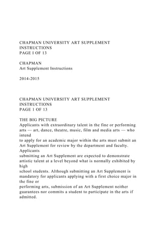 CHAPMAN UNIVERSITY ART SUPPLEMENT
INSTRUCTIONS
PAGE I OF 13
CHAPMAN
Art Supplement Instructions
2014-2015
CHAPMAN UNIVERSITY ART SUPPLEMENT
INSTRUCTIONS
PAGE 1 OF 13
THE BIG PICTURE
Applicants with extraordinary talent in the fine or performing
arts — art, dance, theatre, music, film and media arts — who
intend
to apply for an academic major within the arts must submit an
Art Supplement for review by the department and faculty.
Applicants
submitting an Art Supplement are expected to demonstrate
artistic talent at a level beyond what is normally exhibited by
high
school students. Although submitting an Art Supplement is
mandatory for applicants applying with a first choice major in
the fine or
performing arts, submission of an Art Supplement neither
guarantees nor commits a student to participate in the arts if
admitted.
 