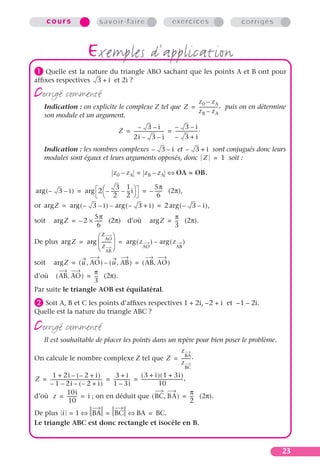 23
cou rs savoir-faire exercices corrigés
exemples d’application
³ Quelle est la nature du triangle ABO sachant que les points A et B ont pour
afﬁxes respectives et 2i ?
corrigé commenté
Indication : on explicite le complexe Z tel que puis on en détermine
son module et un argument.
Indication : les nombres complexes et sont conjugués donc leurs
modules sont égaux et leurs arguments opposés, donc soit :
(2π),
or
soit (2π) d’où (2π).
De plus
soit
d’où (2π).
Par suite le triangle AOB est équilatéral.
· Soit A, B et C les points d’afﬁxes respectives 1 + 2i, –2 + i et –1 – 2i.
Quelle est la nature du triangle ABC ?
corrigé commenté
Il est souhaitable de placer les points dans un repère pour bien poser le problème.
On calcule le nombre complexe Z tel que
d’où ; on en déduit que (2π).
De plus
Le triangle ABC est donc rectangle et isocèle en B.
3 i+
Z
z0 zA–
zB zA–
-----------------,=
Z
3– i–
2i 3– i–
---------------------------
3– i–
3– i+
--------------------.= =
3– i– 3– i+
Z 1=
z0 zA– zB zA–= OA OB.=⇔
3– i–( )arg 2
3
2
-------–
1
2
---i–
 
 arg
5π
6
-------–= =
Zarg 3– i–( )arg 3– i+( )arg– 2 3– i–( ),arg= =
Zarg 2
5π
6
-------×–= Zarg
π
3
---=
Zarg
z
AO
z
AB
---------
 
 
 
arg z
AO
( )arg z
AB
( )arg–= =
Zarg u AO,( ) u AB,( )– AB AO,( )= =
AB AO,( )
π
3
---=
Z
z
BA
z
BC
--------.=
Z
1 2i 2– i+( )–+
1– 2i 2– i+( )––
----------------------------------------------
3 i+
1 3i–
---------------
3 i+( ) 1 3i+( )
10
-------------------------------------,= = =
z
10i
10
--------- i= = BC BA,( )
π
2
---=
i 1= BA⇔ BC= BA⇔ BC.=
 