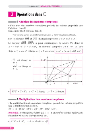 CHAPITRE 1 NOMBRES COMPLEXES
14
Opérations dans ‫ރ‬
1. Addition des nombres complexes
• L’addition des nombres complexes possède les mêmes propriétés que
l’addition dans ‫ޒ‬.
L’ensemble ‫ޒ‬ est contenu dans ‫ރ‬.
Tout nombre réel est un nombre complexe dont la partie imaginaire est nulle.
Soit les vecteurs et d’afﬁxes respectives et
Le vecteur a pour coordonnées donc si
et le nombre complexe est tel que
et d’où
est l’image de
est l’image de
2.Multiplication des nombres complexes
• La multiplication des nombres complexes possède les mêmes propriétés
que la multiplication dans ‫ޒ‬.
Remarque : ayez toujours à l’esprit que et que i2 ne doit pas ﬁgurer dans
un résultat ni aucune autre puissance de i.
•
• ; ;
3
OM OM′ a ib+ a′ ib′.+
OM OM′+( ) a a′+ b b′+,( )
z a ib+= z′ a′ ib′,+= z z′+
Re z z′+( ) a a′+= Im z z′+( ) b b′+= z z′+ a a′+( ) i b b′+( ).+=
b b′+
b
M
M′
a′
b′
a
S
O
u
v
a a′+
OS
z z′.+
MM′
z′ z.–
z z′+ z z′+= z z+ 2Re z( )= z z– 2i Im z( ).=
zz′ a ib+( ) a′ ib′+( ) aa′ bb′– i ba′ ab′+( ).+= =
i2 1–=
z z′⋅ z z′ ; z z⋅⋅ a2 b2+ z 2= = =
 