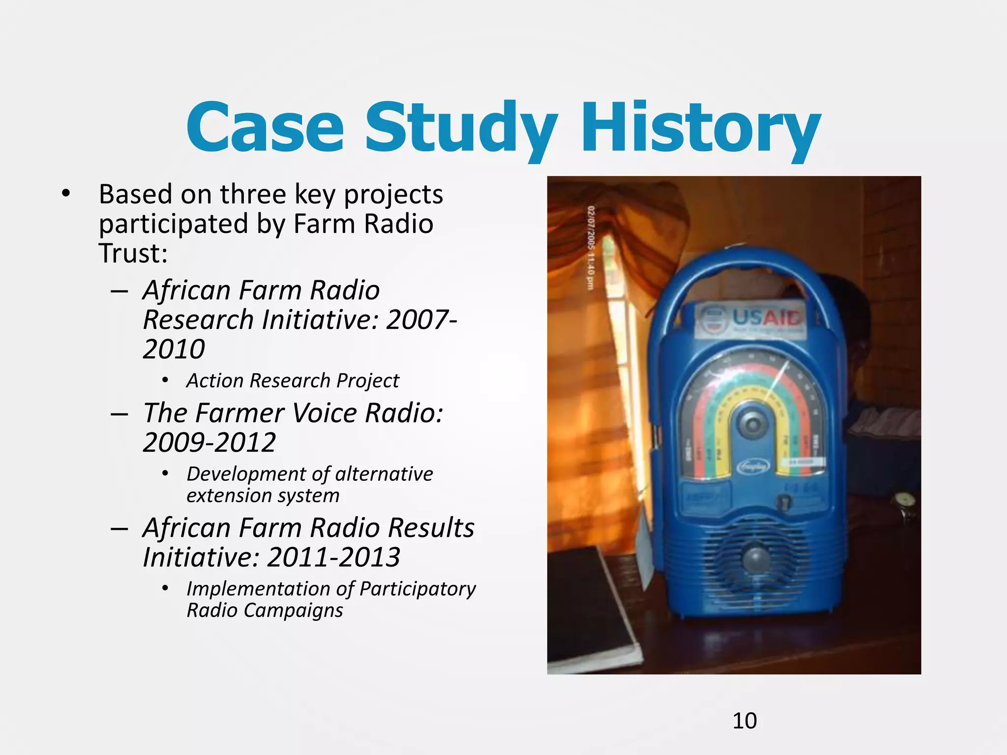 Case Study History
• Based on three key projects
participated by Farm Radio
Trust:
– African Farm Radio
Research Initiative: 20072010
• Action Research Project

– The Farmer Voice Radio:
2009-2012
• Development of alternative
extension system

– African Farm Radio Results
Initiative: 2011-2013
• Implementation of Participatory
Radio Campaigns

10

 