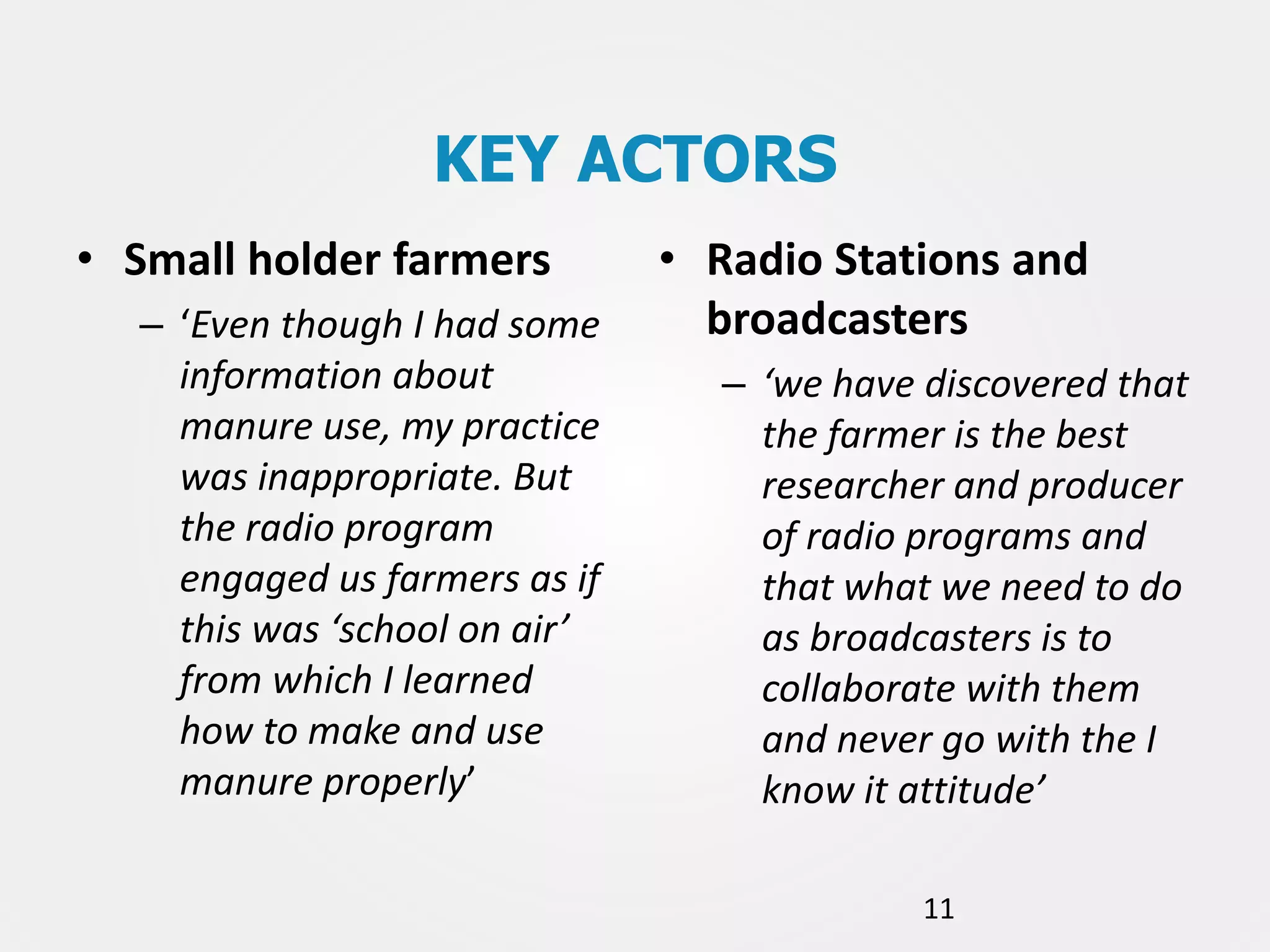 KEY ACTORS
• Small holder farmers
– ‘Even though I had some
information about
manure use, my practice
was inappropriate. But
the radio program
engaged us farmers as if
this was ‘school on air’
from which I learned
how to make and use
manure properly’

• Radio Stations and
broadcasters
– ‘we have discovered that
the farmer is the best
researcher and producer
of radio programs and
that what we need to do
as broadcasters is to
collaborate with them
and never go with the I
know it attitude’
11

 