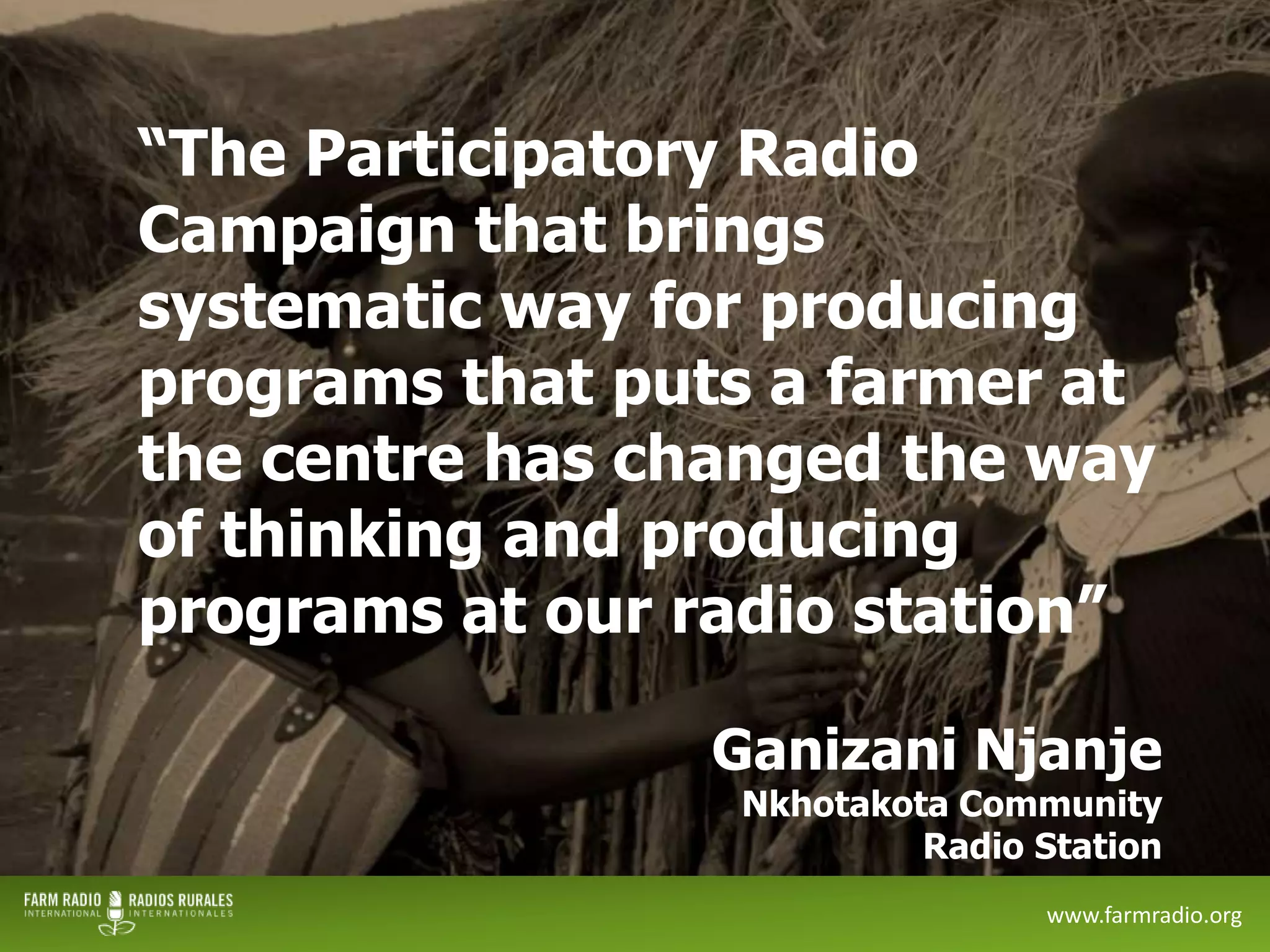 “The Participatory Radio
Campaign that brings
systematic way for producing
programs that puts a farmer at
the centre has changed the way
of thinking and producing
programs at our radio station”
Ganizani Njanje

Nkhotakota Community
Radio Station

12

www.farmradio.org

 