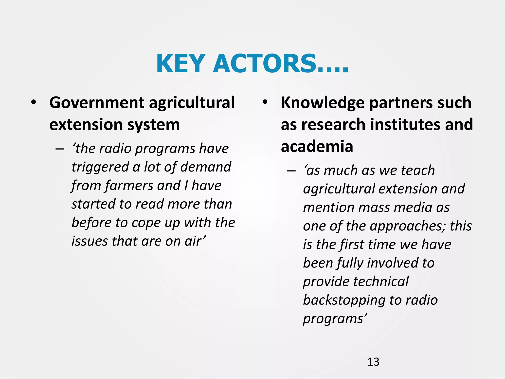 KEY ACTORS….
• Government agricultural
extension system
– ‘the radio programs have
triggered a lot of demand
from farmers and I have
started to read more than
before to cope up with the
issues that are on air’

• Knowledge partners such
as research institutes and
academia
– ‘as much as we teach
agricultural extension and
mention mass media as
one of the approaches; this
is the first time we have
been fully involved to
provide technical
backstopping to radio
programs’
13

 