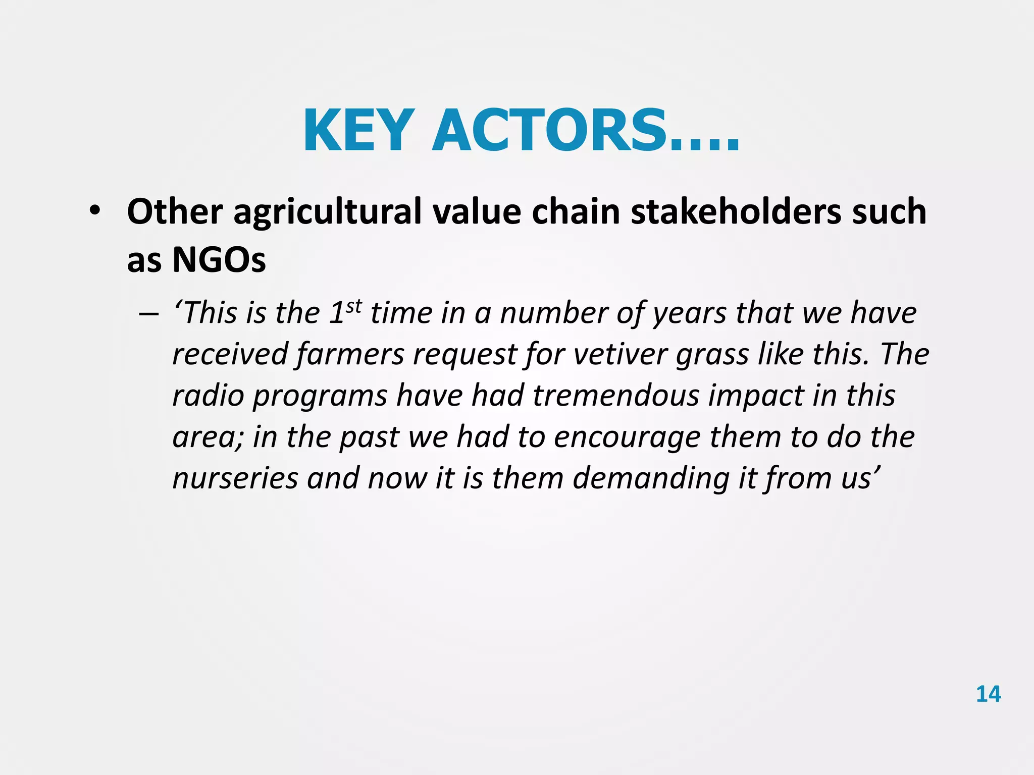 KEY ACTORS….
• Other agricultural value chain stakeholders such
as NGOs
– ‘This is the 1st time in a number of years that we have
received farmers request for vetiver grass like this. The
radio programs have had tremendous impact in this
area; in the past we had to encourage them to do the
nurseries and now it is them demanding it from us’

14

 