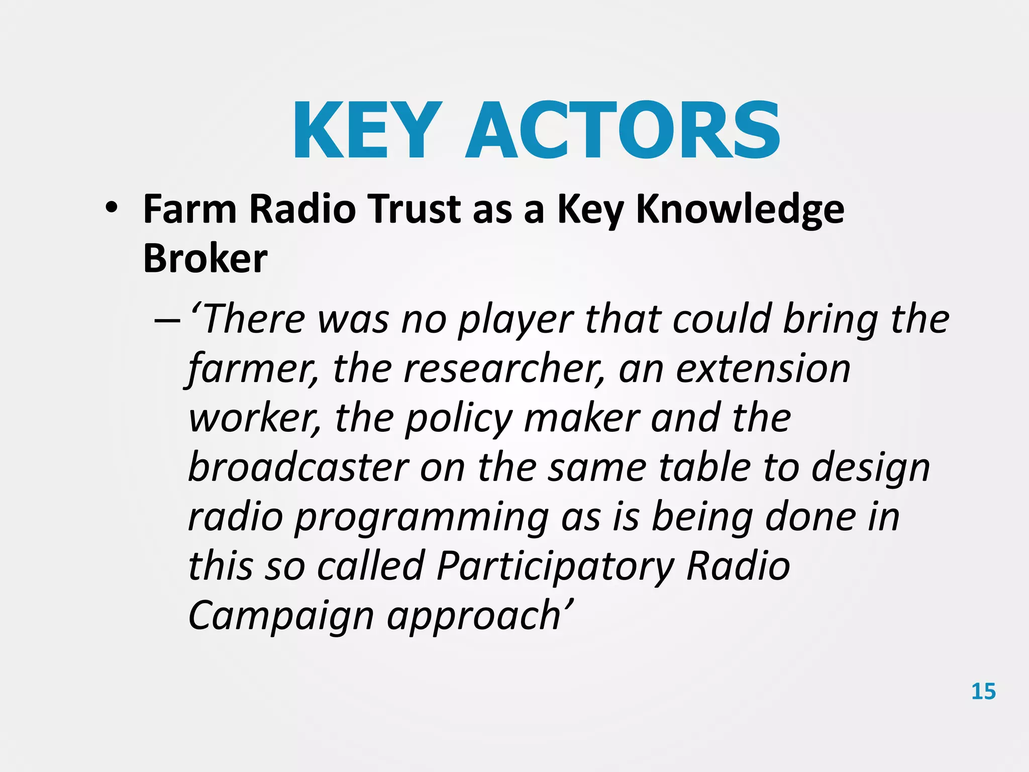 KEY ACTORS
• Farm Radio Trust as a Key Knowledge
Broker
– ‘There was no player that could bring the
farmer, the researcher, an extension
worker, the policy maker and the
broadcaster on the same table to design
radio programming as is being done in
this so called Participatory Radio
Campaign approach’
15

 