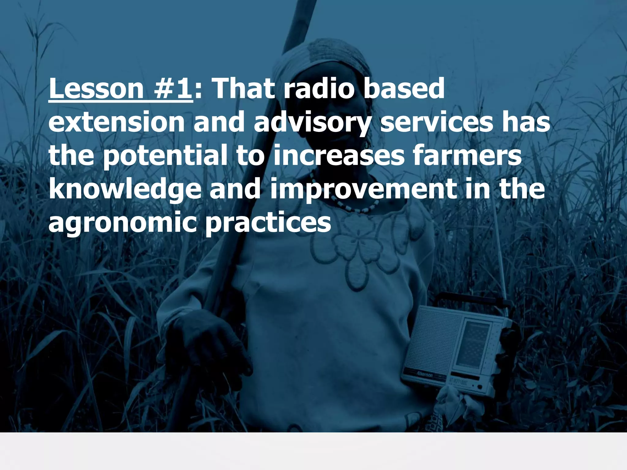 Lesson #1: That radio based
extension and advisory services has
the potential to increases farmers
knowledge and improvement in the
agronomic practices

17

 