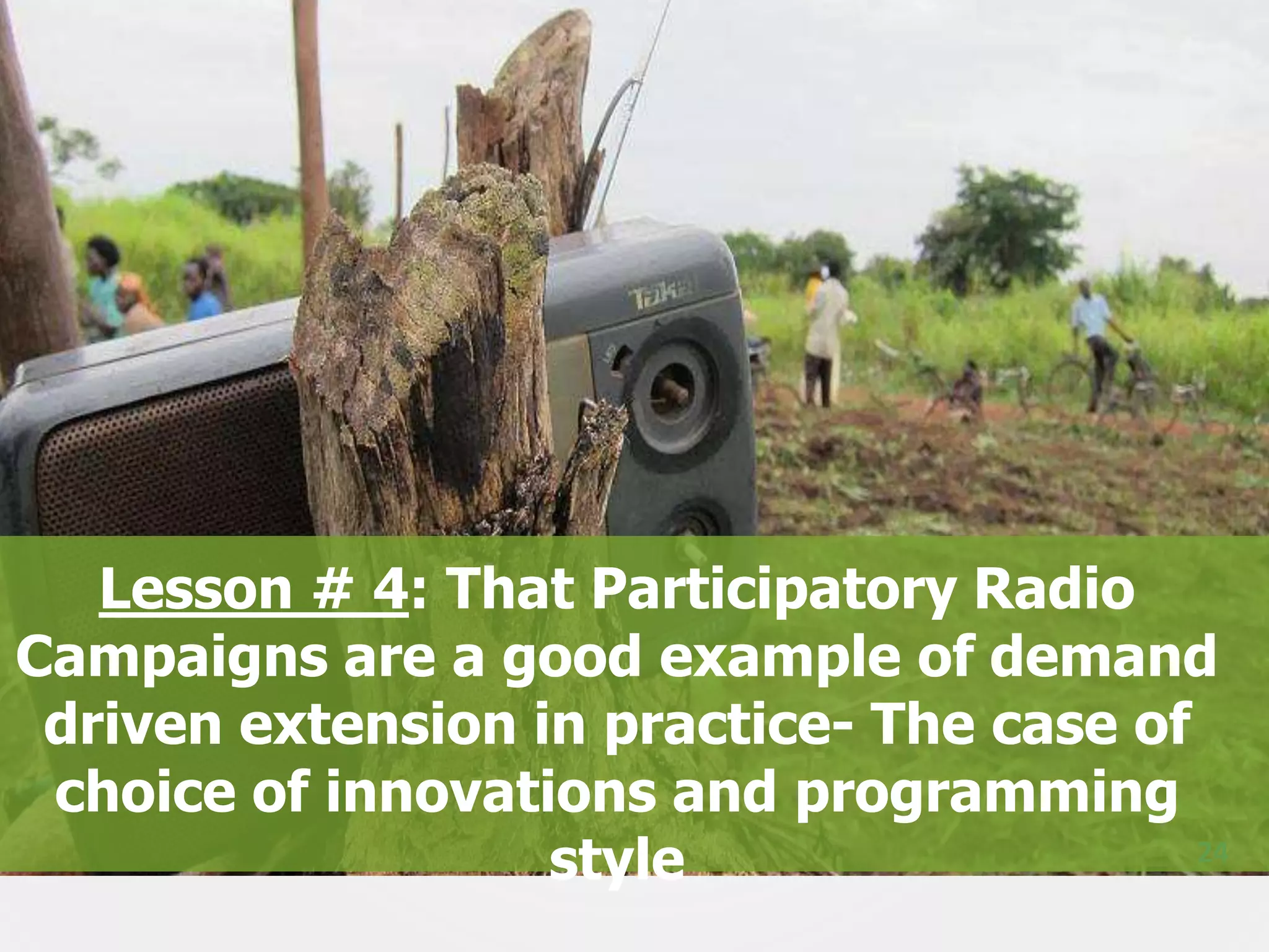 Lesson # 4: That Participatory Radio
Campaigns are a good example of demand
driven extension in practice- The case of
choice of innovations and programming
24
style

 