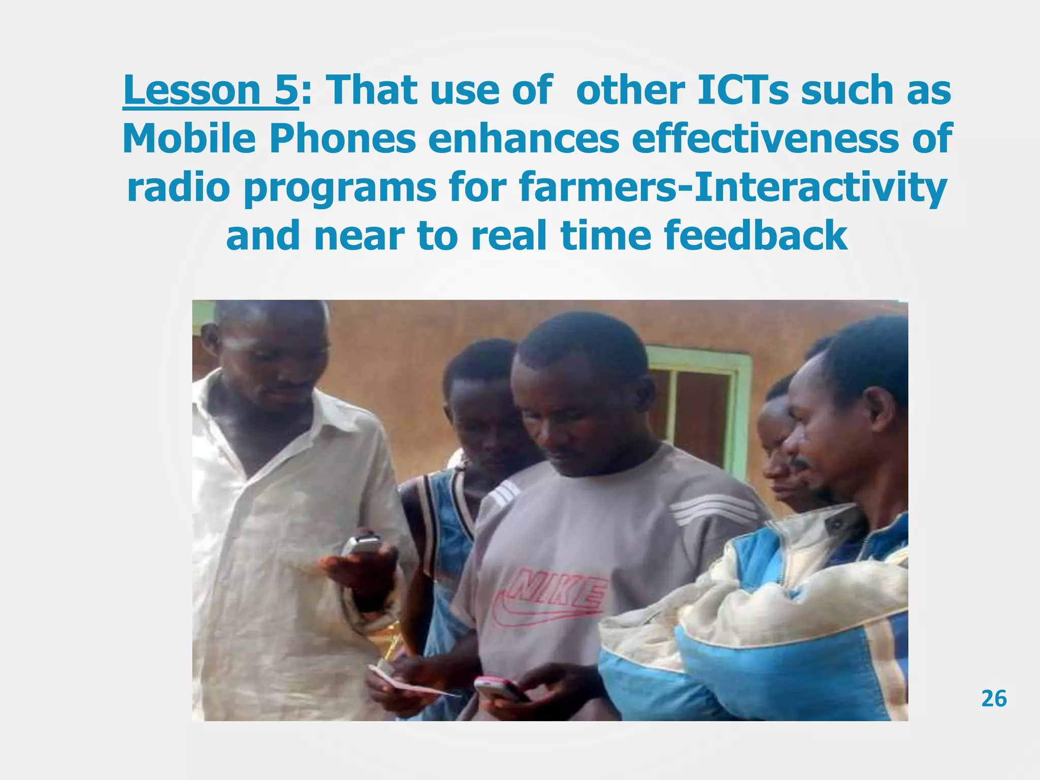 Lesson 5: That use of other ICTs such as
Mobile Phones enhances effectiveness of
radio programs for farmers-Interactivity
and near to real time feedback

26

 