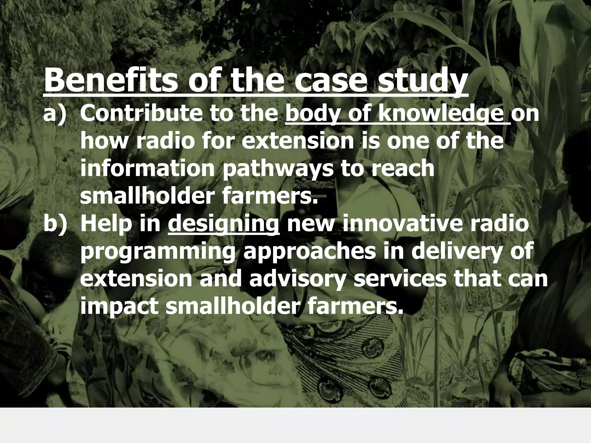 Benefits of the case study

a) Contribute to the body of knowledge on
how radio for extension is one of the
information pathways to reach
smallholder farmers.
b) Help in designing new innovative radio
programming approaches in delivery of
extension and advisory services that can
impact smallholder farmers.

5

 