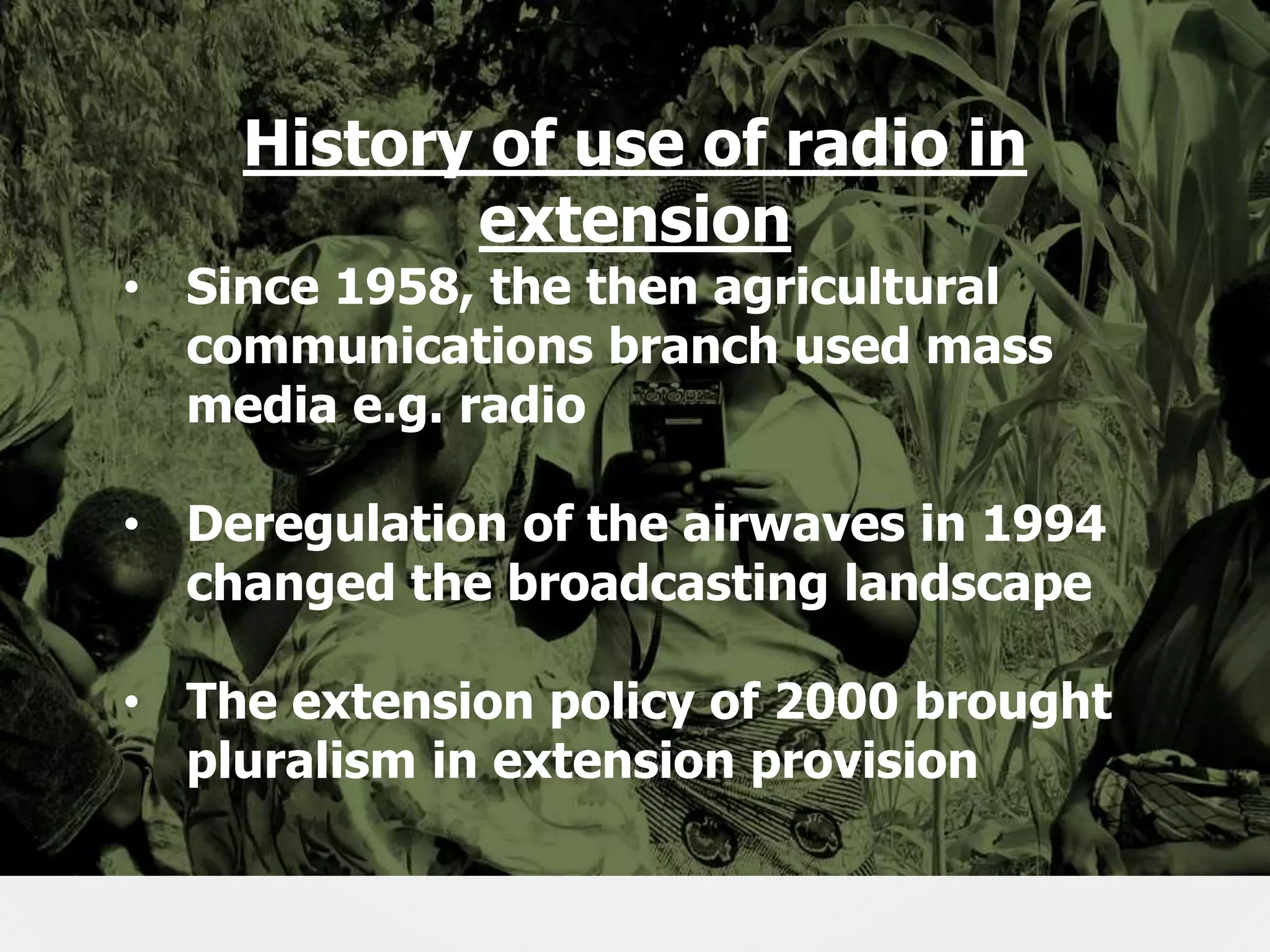 History of use of radio in
extension

• Since 1958, the then agricultural
communications branch used mass
media e.g. radio

• Deregulation of the airwaves in 1994
changed the broadcasting landscape
• The extension policy of 2000 brought
pluralism in extension provision
7

 