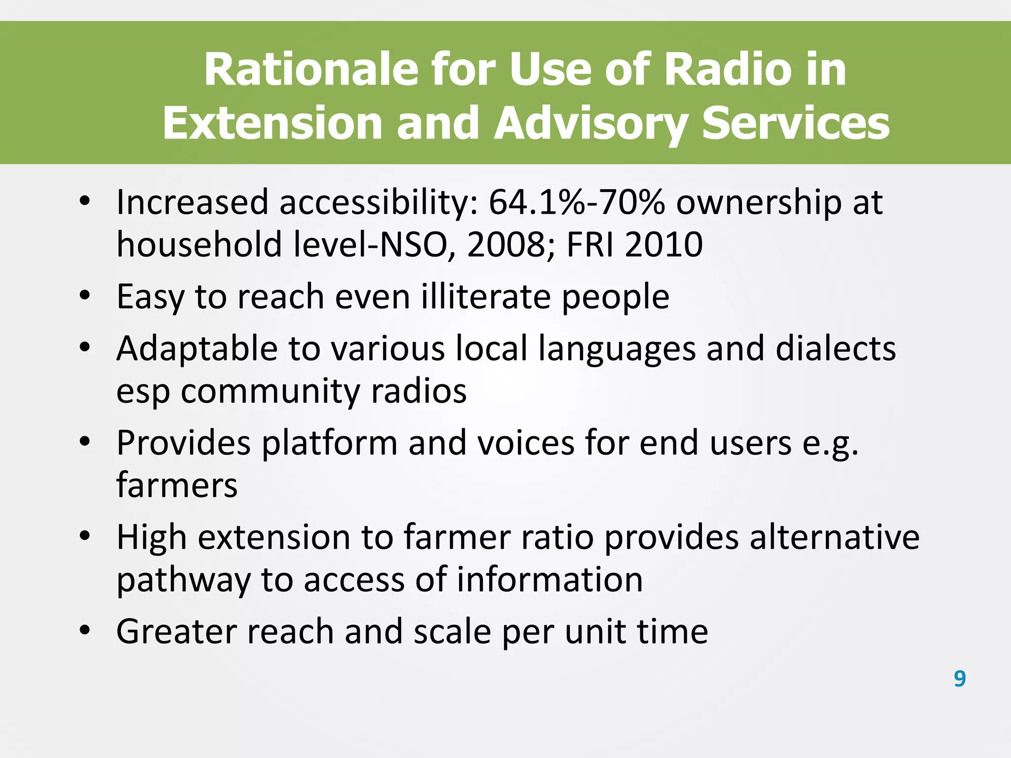 Rationale for Use of Radio in
Extension and Advisory Services
• Increased accessibility: 64.1%-70% ownership at
household level-NSO, 2008; FRI 2010
• Easy to reach even illiterate people
• Adaptable to various local languages and dialects
esp community radios
• Provides platform and voices for end users e.g.
farmers
• High extension to farmer ratio provides alternative
pathway to access of information
• Greater reach and scale per unit time
9

 