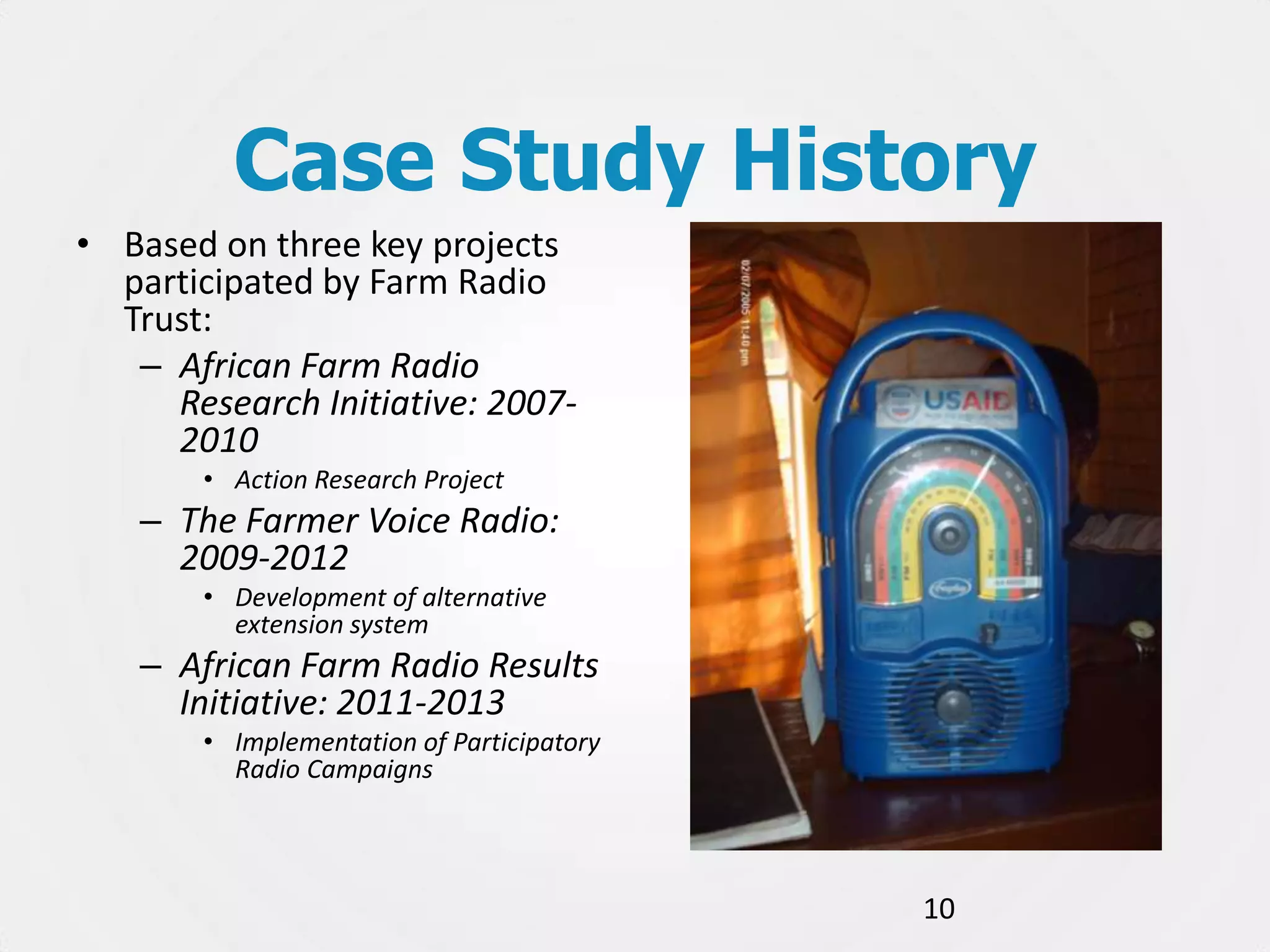 Case Study History
• Based on three key projects
participated by Farm Radio
Trust:
– African Farm Radio
Research Initiative: 20072010
• Action Research Project

– The Farmer Voice Radio:
2009-2012
• Development of alternative
extension system

– African Farm Radio Results
Initiative: 2011-2013
• Implementation of Participatory
Radio Campaigns

10

 