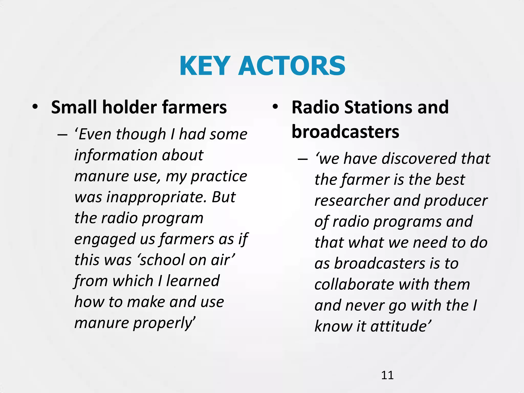 KEY ACTORS
• Small holder farmers
– ‘Even though I had some
information about
manure use, my practice
was inappropriate. But
the radio program
engaged us farmers as if
this was ‘school on air’
from which I learned
how to make and use
manure properly’

• Radio Stations and
broadcasters
– ‘we have discovered that
the farmer is the best
researcher and producer
of radio programs and
that what we need to do
as broadcasters is to
collaborate with them
and never go with the I
know it attitude’
11

 