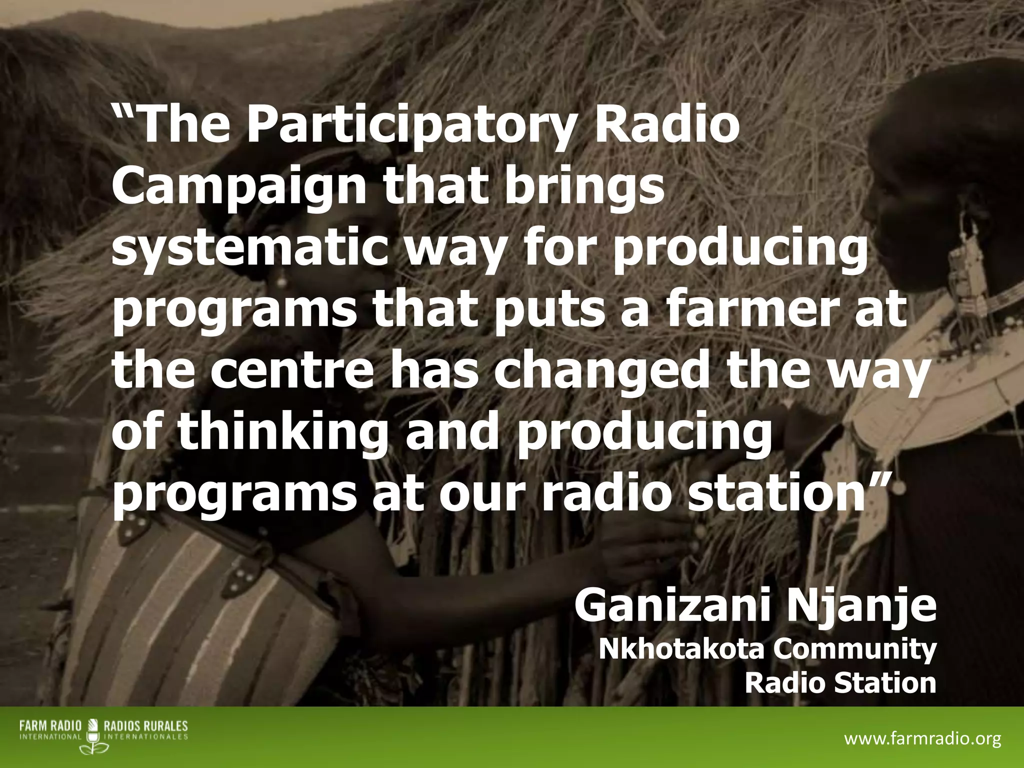 “The Participatory Radio
Campaign that brings
systematic way for producing
programs that puts a farmer at
the centre has changed the way
of thinking and producing
programs at our radio station”
Ganizani Njanje

Nkhotakota Community
Radio Station

12

www.farmradio.org

 