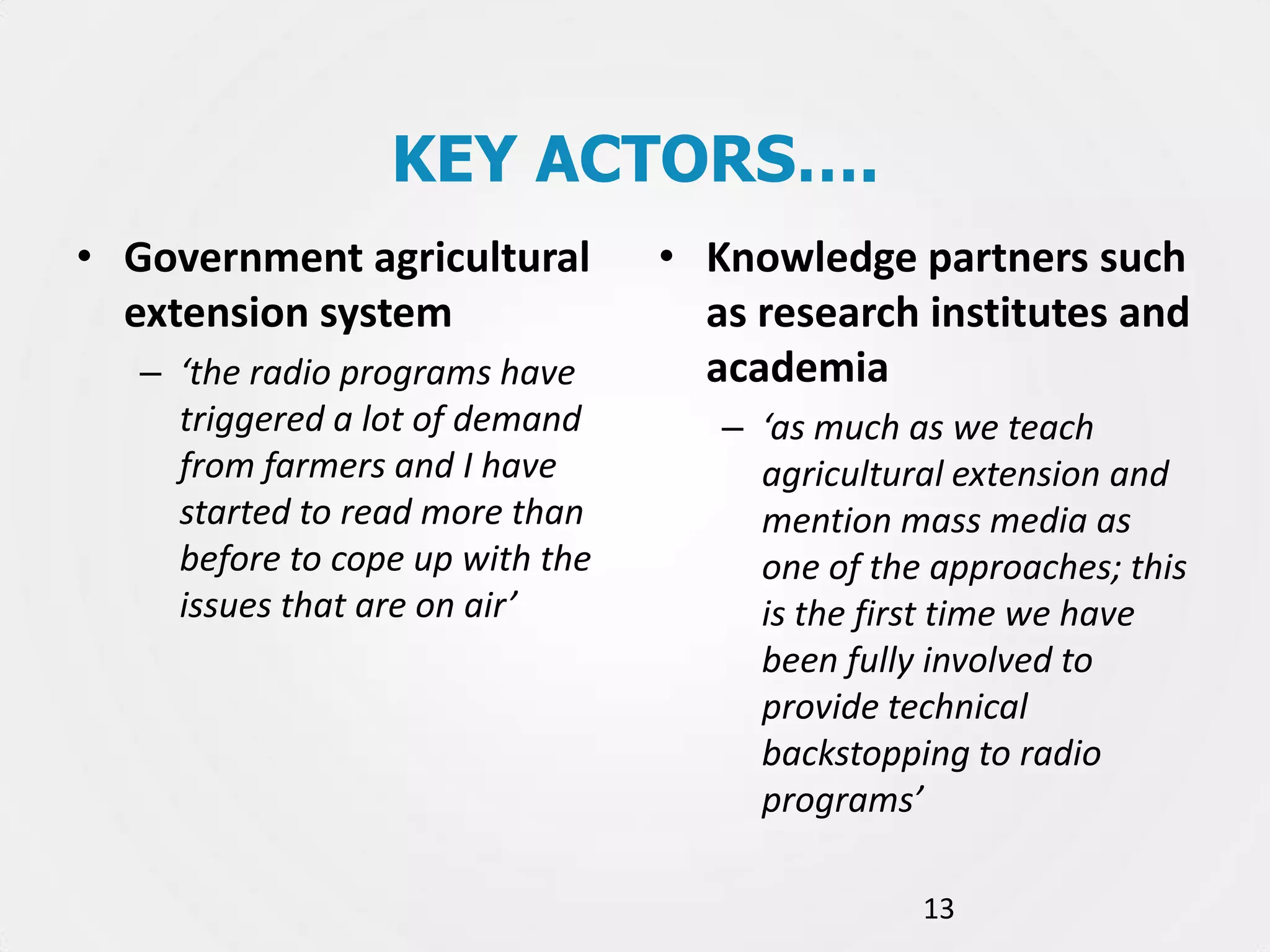KEY ACTORS….
• Government agricultural
extension system
– ‘the radio programs have
triggered a lot of demand
from farmers and I have
started to read more than
before to cope up with the
issues that are on air’

• Knowledge partners such
as research institutes and
academia
– ‘as much as we teach
agricultural extension and
mention mass media as
one of the approaches; this
is the first time we have
been fully involved to
provide technical
backstopping to radio
programs’
13

 