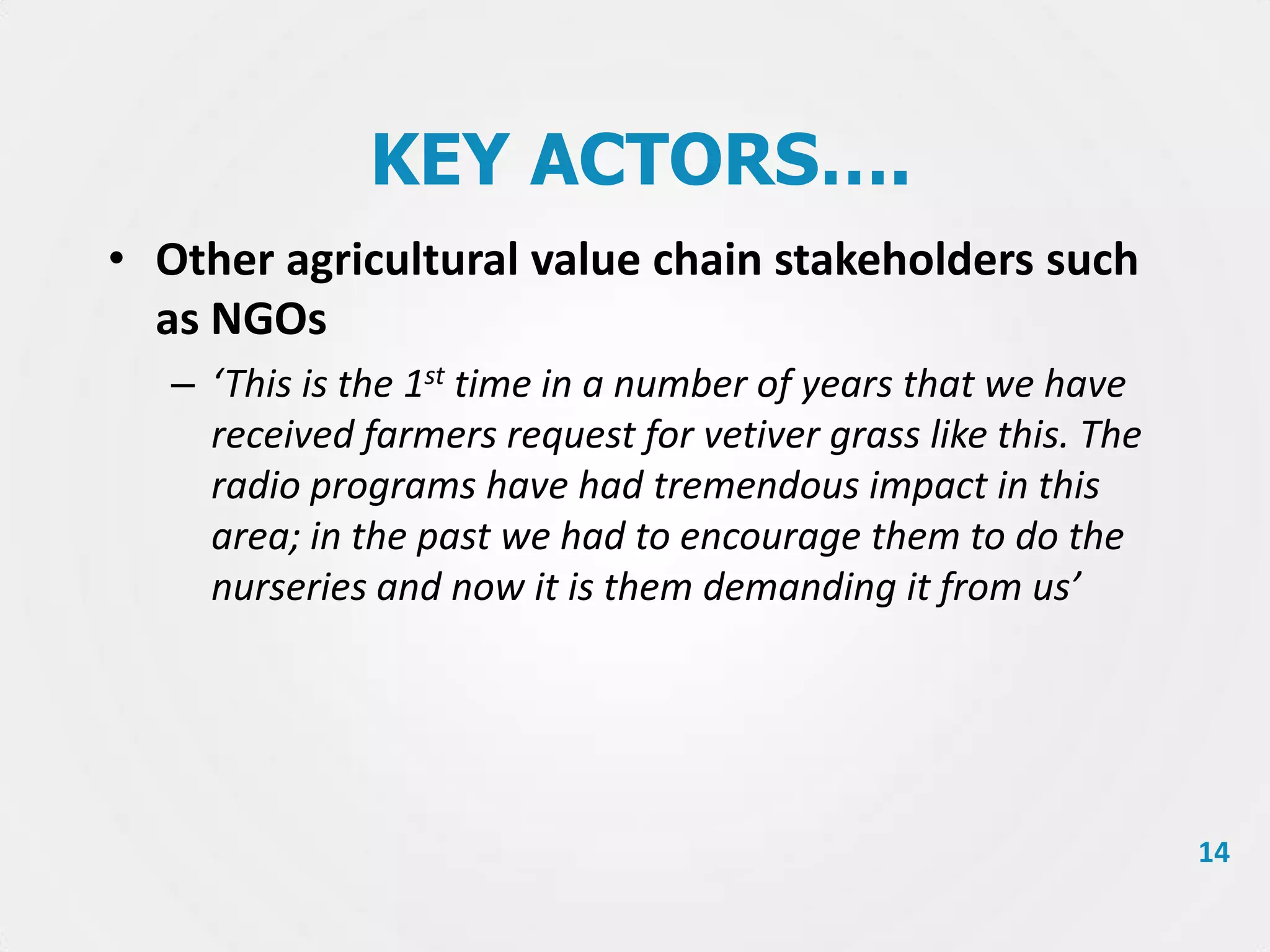 KEY ACTORS….
• Other agricultural value chain stakeholders such
as NGOs
– ‘This is the 1st time in a number of years that we have
received farmers request for vetiver grass like this. The
radio programs have had tremendous impact in this
area; in the past we had to encourage them to do the
nurseries and now it is them demanding it from us’

14

 