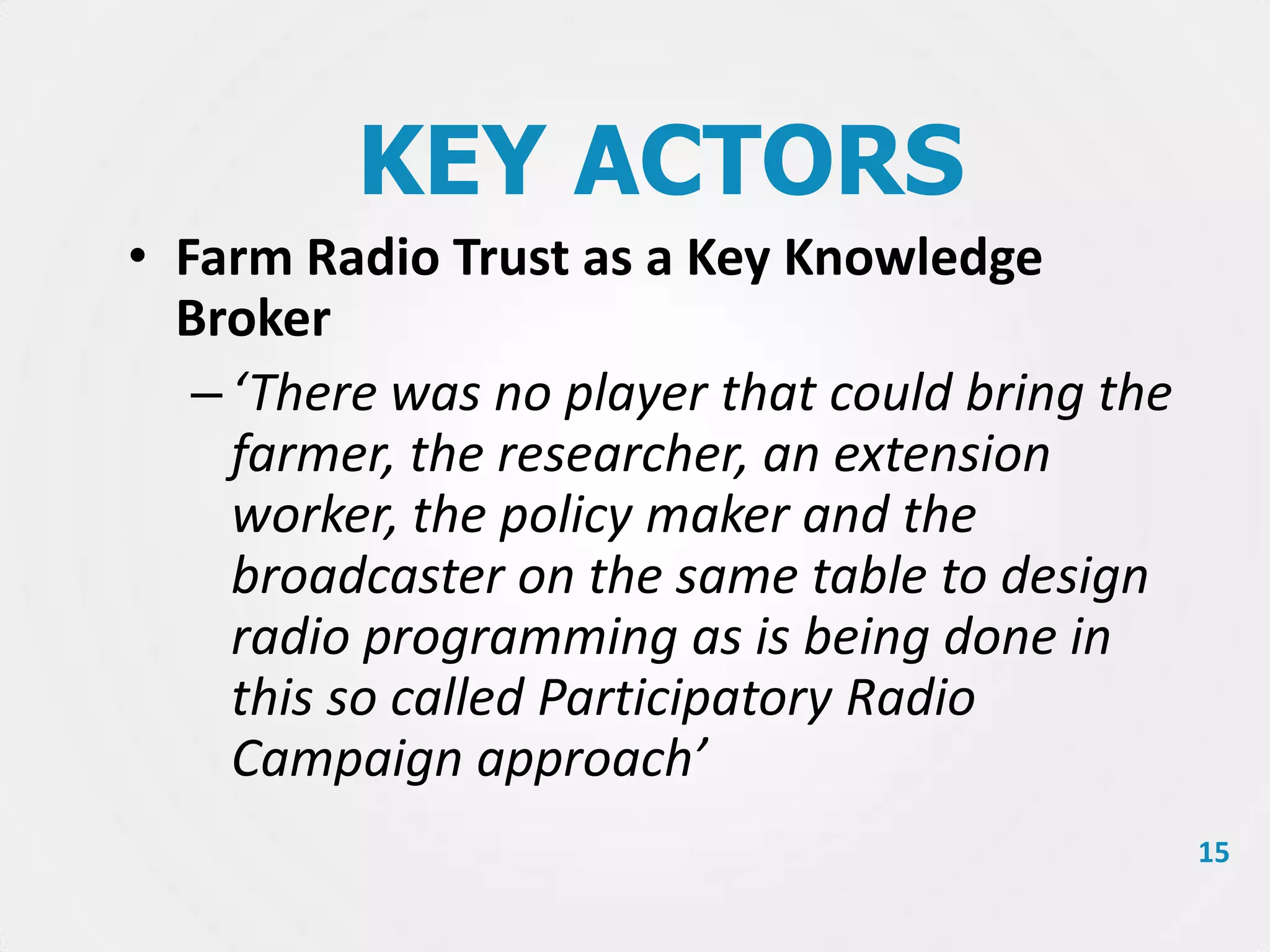 KEY ACTORS
• Farm Radio Trust as a Key Knowledge
Broker
– ‘There was no player that could bring the
farmer, the researcher, an extension
worker, the policy maker and the
broadcaster on the same table to design
radio programming as is being done in
this so called Participatory Radio
Campaign approach’
15

 