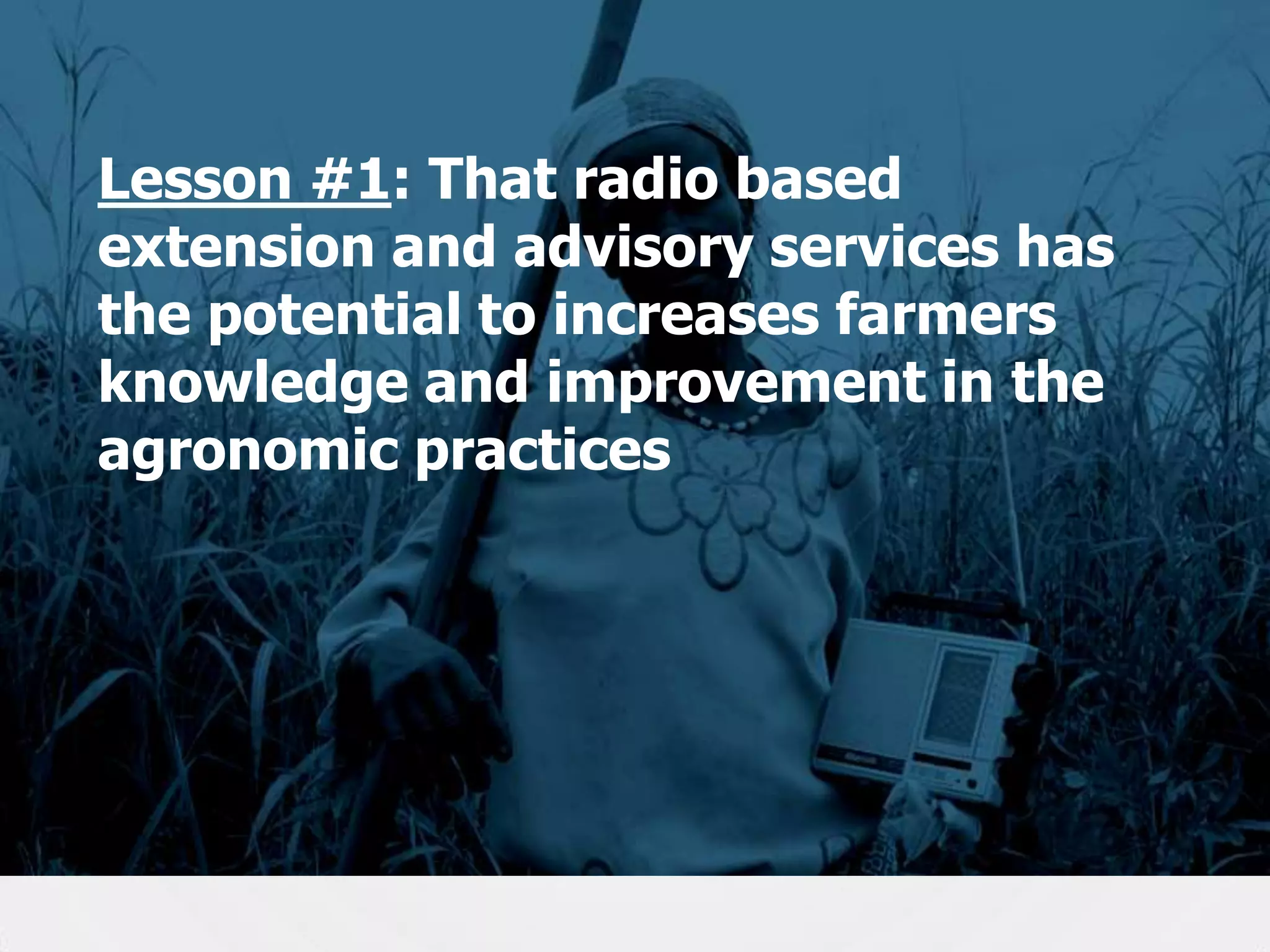 Lesson #1: That radio based
extension and advisory services has
the potential to increases farmers
knowledge and improvement in the
agronomic practices

17

 
