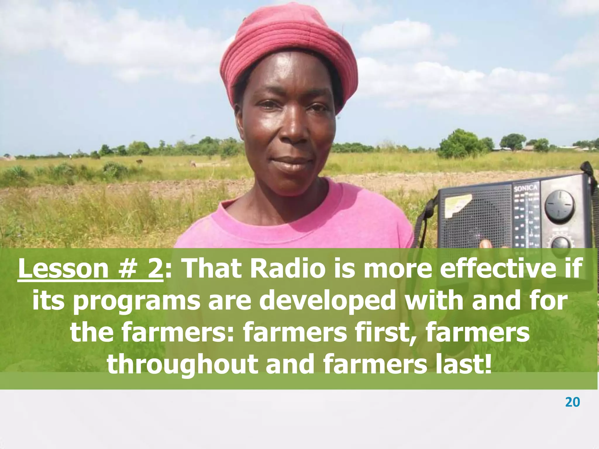 Lesson # 2: That Radio is more effective if
its programs are developed with and for
the farmers: farmers first, farmers
throughout and farmers last!
20

 