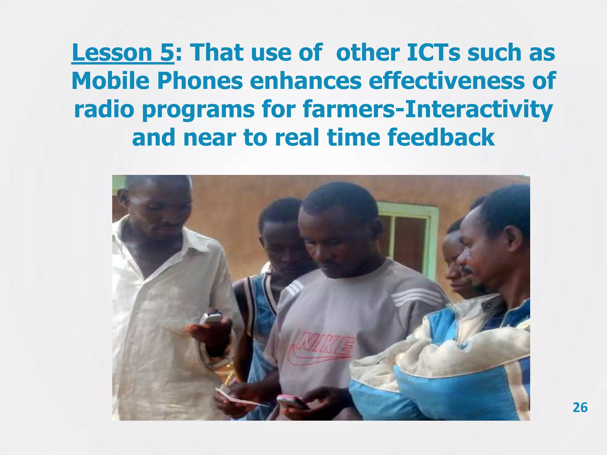 Lesson 5: That use of other ICTs such as
Mobile Phones enhances effectiveness of
radio programs for farmers-Interactivity
and near to real time feedback

26

 