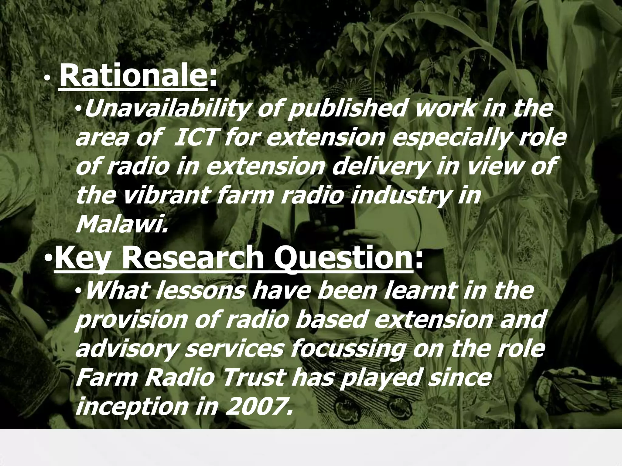 • Rationale:
•Unavailability of published work in the

area of ICT for extension especially role
of radio in extension delivery in view of
the vibrant farm radio industry in
Malawi.

•Key Research Question:

•What lessons have been learnt in the

provision of radio based extension and
advisory services focussing on the role
Farm Radio Trust has played since
inception in 2007.

4

 