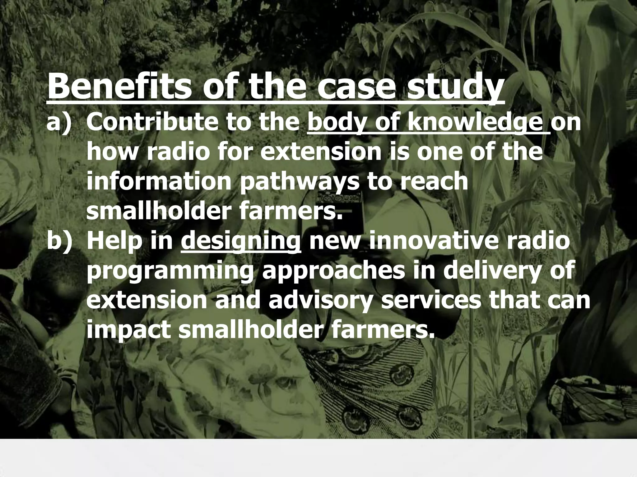 Benefits of the case study

a) Contribute to the body of knowledge on
how radio for extension is one of the
information pathways to reach
smallholder farmers.
b) Help in designing new innovative radio
programming approaches in delivery of
extension and advisory services that can
impact smallholder farmers.

5

 