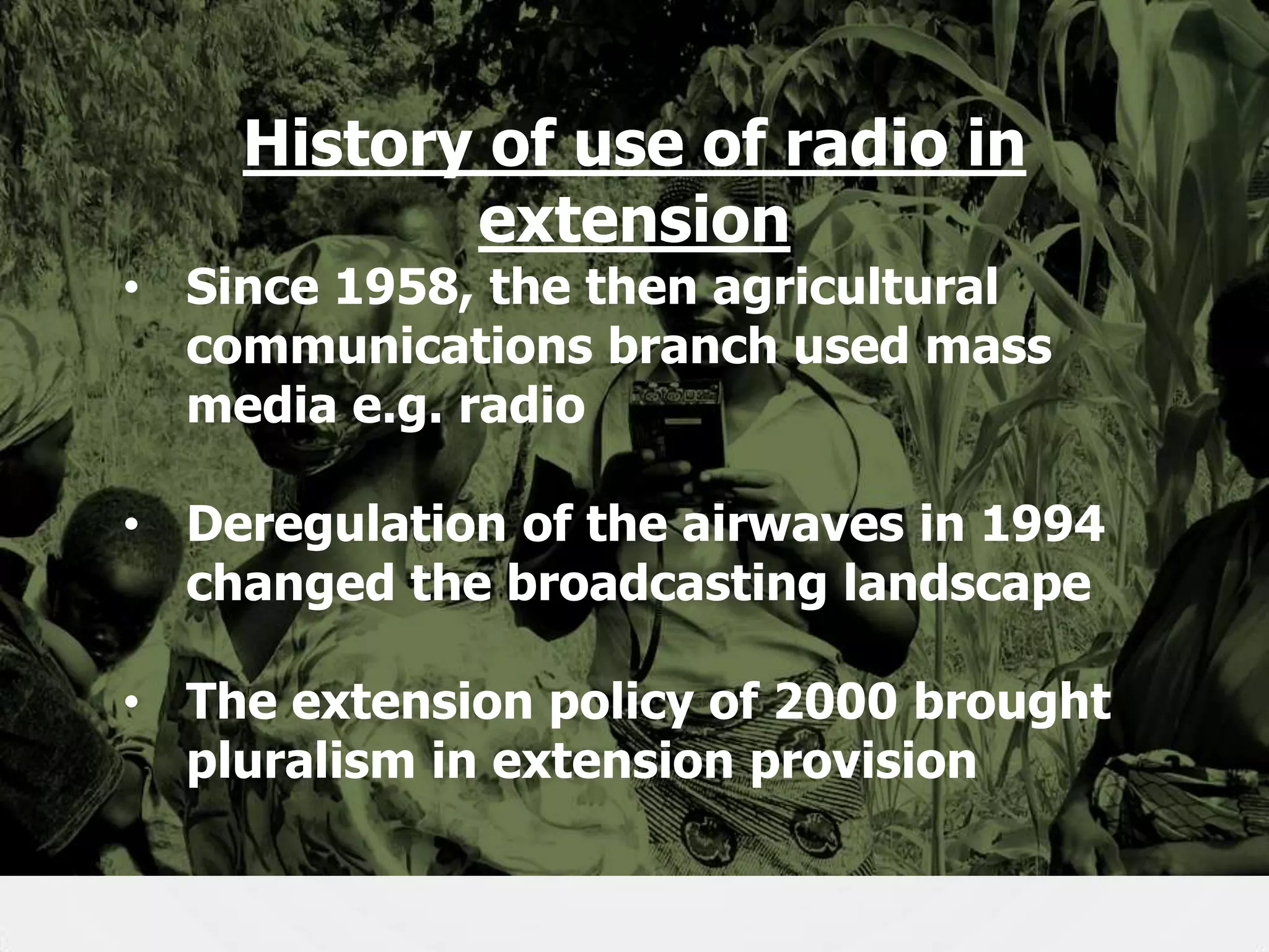 History of use of radio in
extension

• Since 1958, the then agricultural
communications branch used mass
media e.g. radio
• Deregulation of the airwaves in 1994
changed the broadcasting landscape
• The extension policy of 2000 brought
pluralism in extension provision
7

 