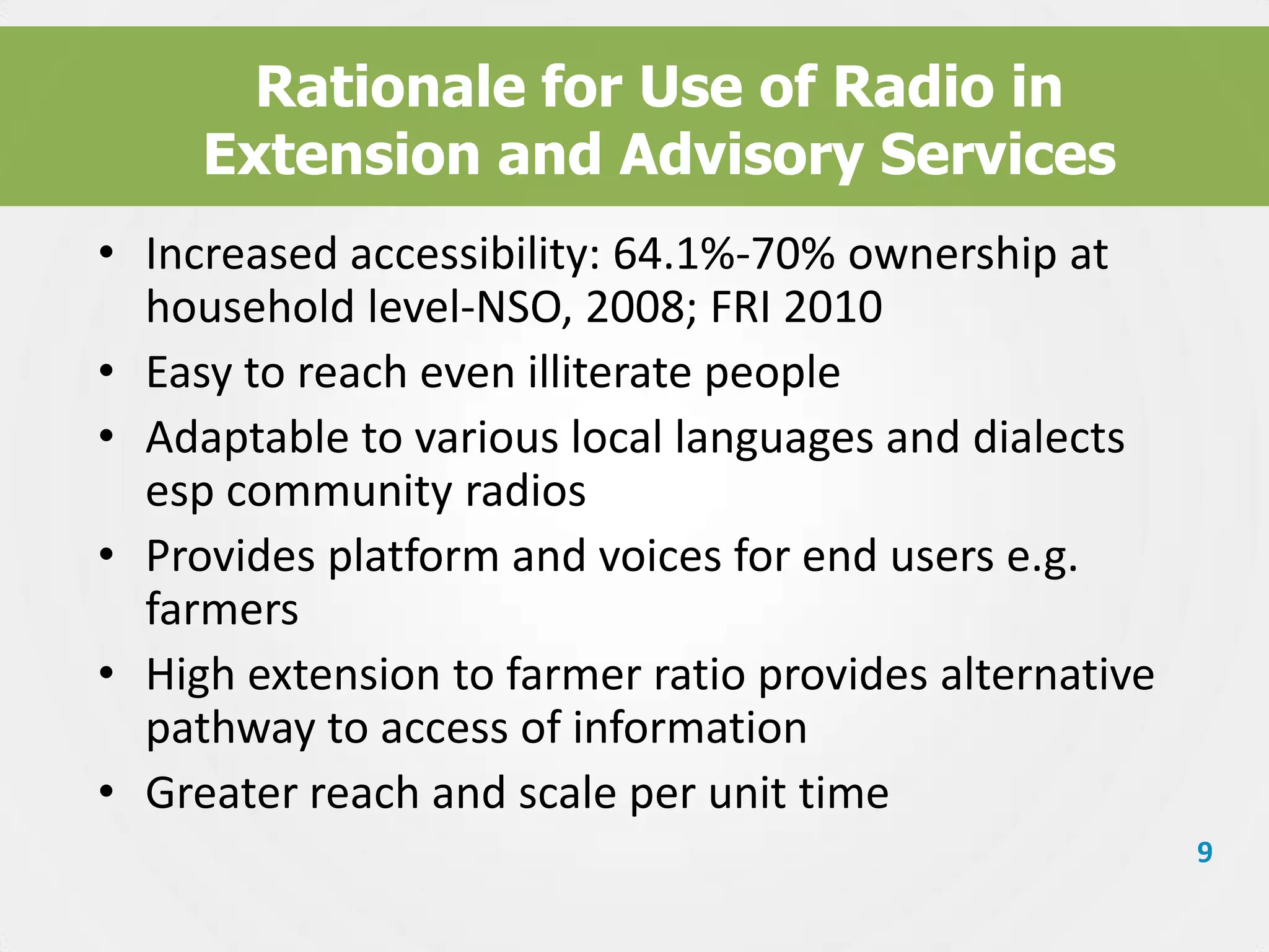 Rationale for Use of Radio in
Extension and Advisory Services
• Increased accessibility: 64.1%-70% ownership at
household level-NSO, 2008; FRI 2010
• Easy to reach even illiterate people
• Adaptable to various local languages and dialects
esp community radios
• Provides platform and voices for end users e.g.
farmers
• High extension to farmer ratio provides alternative
pathway to access of information
• Greater reach and scale per unit time
9

 