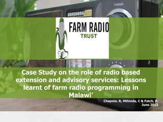 Case Study on the role of radio based
extension and advisory services: Lessons
learnt of farm radio programming in
Malawi‟
Chapota. R, Mthinda, C & Fatch, P.
June 2013

 