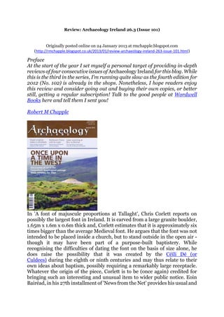 Review: Archaeology Ireland 26.3 (Issue 101)
Originally posted online on 24 January 2013 at rmchapple.blogspot.com
(http://rmchapple.blogspot.co.uk/2013/01/review-archaeology-ireland-263-issue-101.html)
Preface
At the start of the year I set myself a personal target of providing in-depth
reviews of four consecutive issues of Archaeology Ireland for this blog. While
this is the third in the series, I’m running quite slow as the fourth edition for
2012 (No. 102) is already in the shops. Nonetheless, I hope readers enjoy
this review and consider going out and buying their own copies, or better
still, getting a regular subscription! Talk to the good people at Wordwell
Books here and tell them I sent you!
Robert M Chapple
In 'A font of majuscule proportions at Tallaght', Chris Corlett reports on
possibly the largest font in Ireland. It is carved from a large granite boulder,
1.65m x 1.6m x 0.6m thick and, Corlett estimates that it is approximately six
times bigger than the average Medieval font. He argues that the font was not
intended to be placed inside a church, but to stand outside in the open air -
though it may have been part of a purpose-built baptistery. While
recognising the difficulties of dating the font on the basis of size alone, he
does raise the possibility that it was created by the Céili Dé (or
Culdees) during the eighth or ninth centuries and may thus relate to their
own ideas about baptism, possibly requiring a remarkably large receptacle.
Whatever the origin of the piece, Corlett is to be (once again) credited for
bringing such an interesting and unusual item to wider public notice. Eoin
Bairéad, in his 27th installment of 'News from the Net' provides his usual and
 
