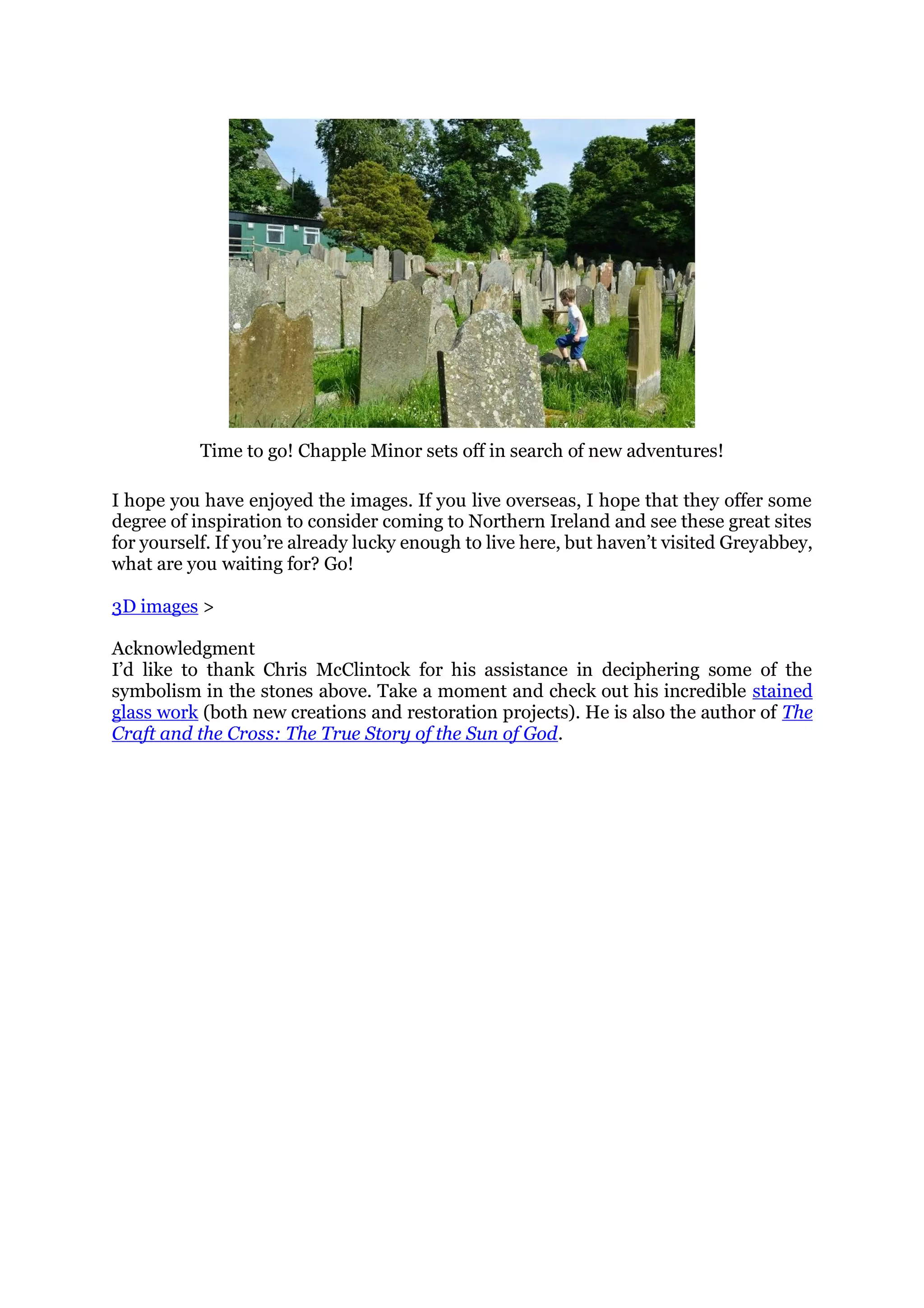 Time to go! Chapple Minor sets off in search of new adventures!
I hope you have enjoyed the images. If you live overseas, I hope that they offer some
degree of inspiration to consider coming to Northern Ireland and see these great sites
for yourself. If you’re already lucky enough to live here, but haven’t visited Greyabbey,
what are you waiting for? Go!
3D images >
Acknowledgment
I’d like to thank Chris McClintock for his assistance in deciphering some of the
symbolism in the stones above. Take a moment and check out his incredible stained
glass work (both new creations and restoration projects). He is also the author of The
Craft and the Cross: The True Story of the Sun of God.
 